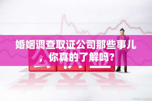 福安婚姻调查取证公司那些事儿，你真的了解吗？