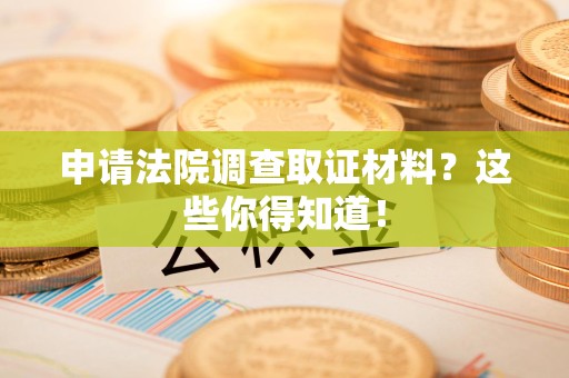 福安申请法院调查取证材料？这些你得知道！