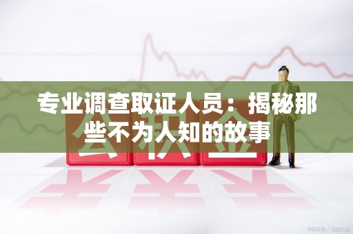 福安专业调查取证人员：揭秘那些不为人知的故事