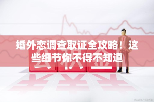 福安婚外恋调查取证全攻略！这些细节你不得不知道