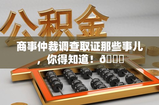 福安商事仲裁调查取证那些事儿，你得知道！😎