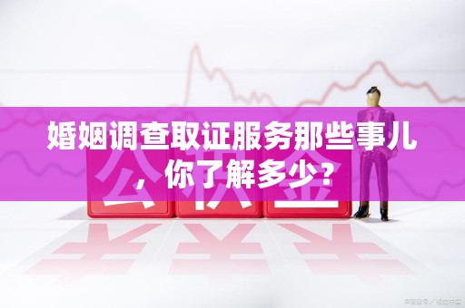 福安婚姻调查取证服务那些事儿，你了解多少？