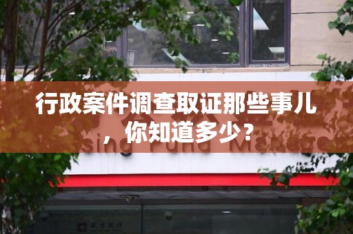 福安行政案件调查取证那些事儿，你知道多少？