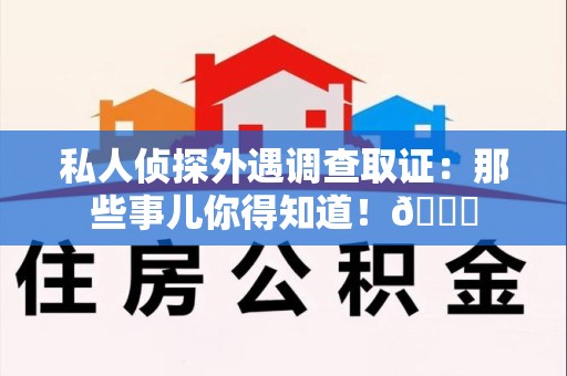 福安私人侦探外遇调查取证：那些事儿你得知道！😎