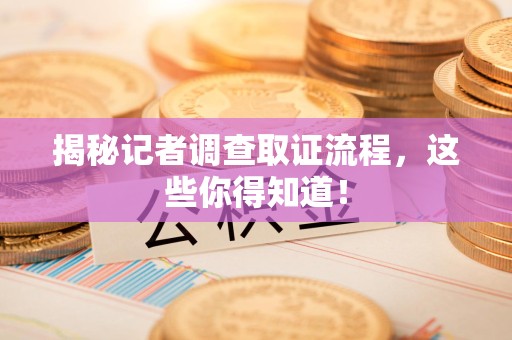 福安揭秘记者调查取证流程，这些你得知道！