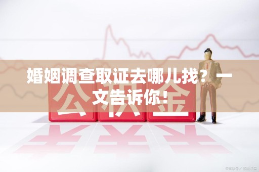 福安婚姻调查取证去哪儿找？一文告诉你！