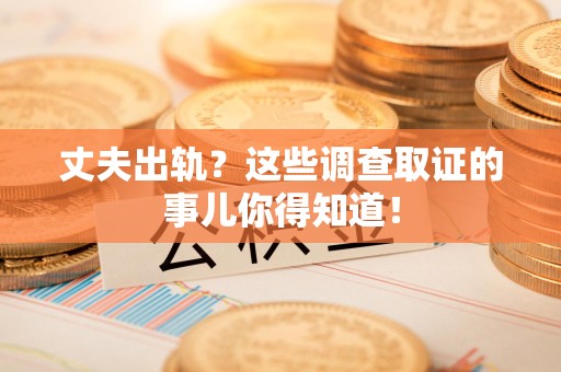 福安丈夫出轨？这些调查取证的事儿你得知道！