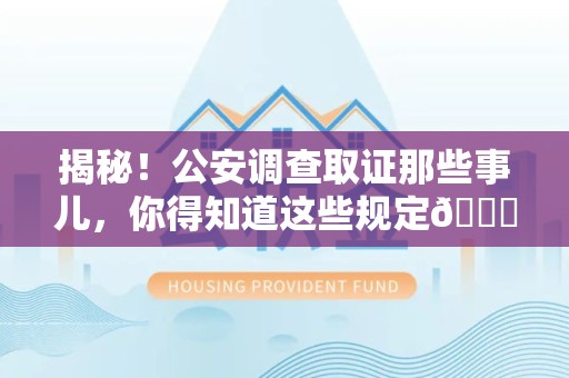 福安揭秘！公安调查取证那些事儿，你得知道这些规定😎