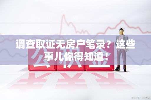 福安调查取证无房户笔录？这些事儿你得知道！