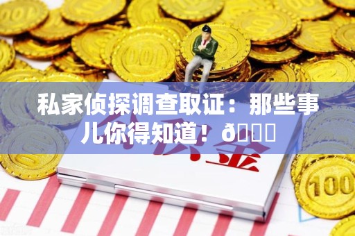 福安私家侦探调查取证：那些事儿你得知道！😎