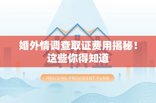 福安婚外情调查取证费用揭秘！这些你得知道