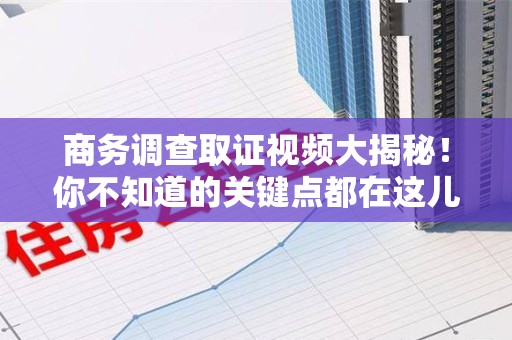 福安商务调查取证视频大揭秘！你不知道的关键点都在这儿