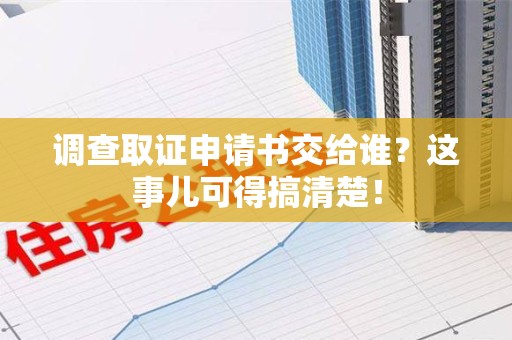 福安调查取证申请书交给谁？这事儿可得搞清楚！