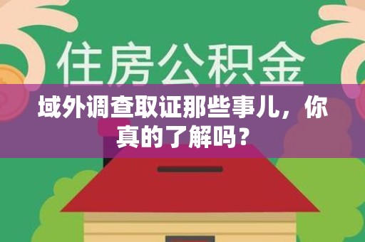 福安域外调查取证那些事儿，你真的了解吗？