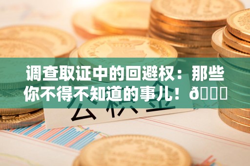 福安调查取证中的回避权：那些你不得不知道的事儿！😎