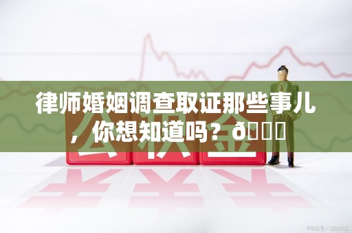 福安律师婚姻调查取证那些事儿，你想知道吗？😎