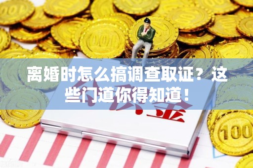 福安离婚时怎么搞调查取证？这些门道你得知道！
