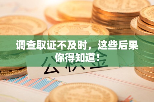 福安调查取证不及时，这些后果你得知道！