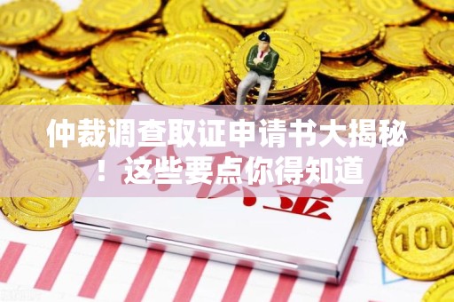 福安仲裁调查取证申请书大揭秘！这些要点你得知道