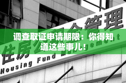 福安调查取证申请期限：你得知道这些事儿！
