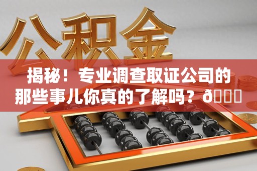 福安揭秘！专业调查取证公司的那些事儿你真的了解吗？😎